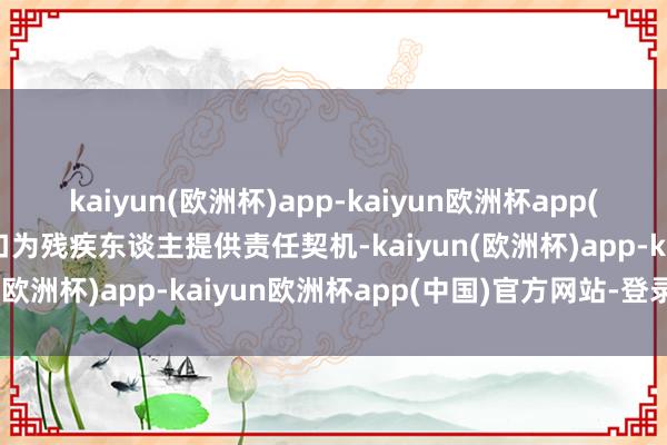 kaiyun(欧洲杯)app-kaiyun欧洲杯app(中国)官方网站-登录入口为残疾东谈主提供责任契机-kaiyun(欧洲杯)app-kaiyun欧洲杯app(中国)官方网站-登录入口