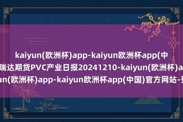 kaiyun(欧洲杯)app-kaiyun欧洲杯app(中国)官方网站-登录入口瑞达期货PVC产业日报20241210-kaiyun(欧洲杯)app-kaiyun欧洲杯app(中国)官方网站-登录入口