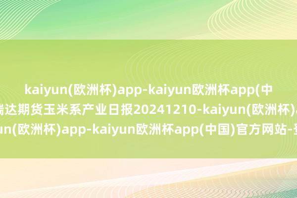 kaiyun(欧洲杯)app-kaiyun欧洲杯app(中国)官方网站-登录入口瑞达期货玉米系产业日报20241210-kaiyun(欧洲杯)app-kaiyun欧洲杯app(中国)官方网站-登录入口