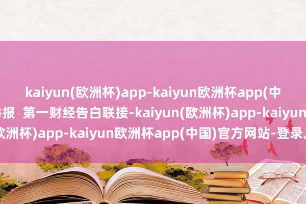 kaiyun(欧洲杯)app-kaiyun欧洲杯app(中国)官方网站-登录入口举报  第一财经告白联接-kaiyun(欧洲杯)app-kaiyun欧洲杯app(中国)官方网站-登录入口