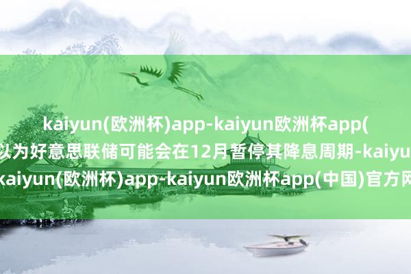 kaiyun(欧洲杯)app-kaiyun欧洲杯app(中国)官方网站-登录入口以为好意思联储可能会在12月暂停其降息周期-kaiyun(欧洲杯)app-kaiyun欧洲杯app(中国)官方网站-登录入口