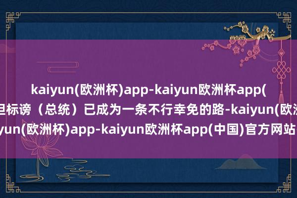 kaiyun(欧洲杯)app-kaiyun欧洲杯app(中国)官方网站-登录入口但标谤（总统）已成为一条不行幸免的路-kaiyun(欧洲杯)app-kaiyun欧洲杯app(中国)官方网站-登录入口
