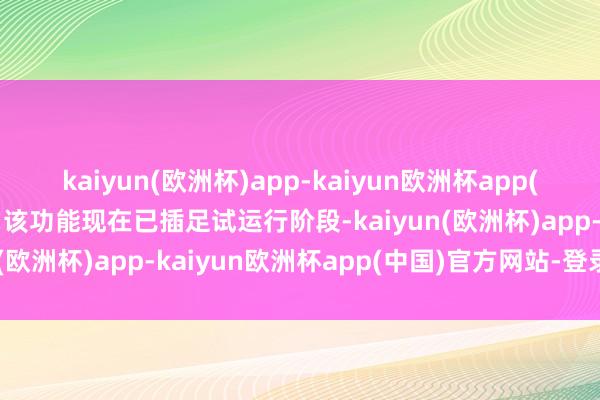 kaiyun(欧洲杯)app-kaiyun欧洲杯app(中国)官方网站-登录入口该功能现在已插足试运行阶段-kaiyun(欧洲杯)app-kaiyun欧洲杯app(中国)官方网站-登录入口