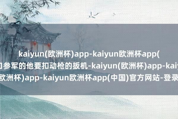 kaiyun(欧洲杯)app-kaiyun欧洲杯app(中国)官方网站-登录入口参军的他要扣动枪的扳机-kaiyun(欧洲杯)app-kaiyun欧洲杯app(中国)官方网站-登录入口