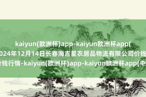 kaiyun(欧洲杯)app-kaiyun欧洲杯app(中国)官方网站-登录入口2024年12月14日长春海吉星农居品物流有限公司价钱行情-kaiyun(欧洲杯)app-kaiyun欧洲杯app(中国)官方网站-登录入口