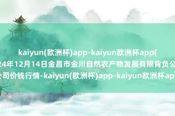 kaiyun(欧洲杯)app-kaiyun欧洲杯app(中国)官方网站-登录入口2024年12月14日金昌市金川自然农产物发展有限背负公司价钱行情-kaiyun(欧洲杯)app-kaiyun欧洲杯app(中国)官方网站-登录入口