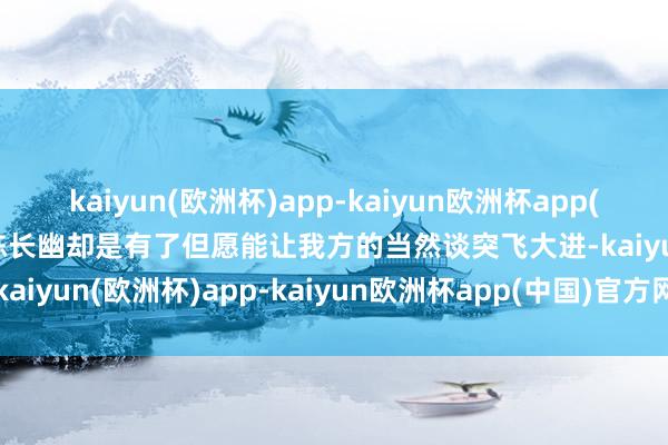 kaiyun(欧洲杯)app-kaiyun欧洲杯app(中国)官方网站-登录入口陈长幽却是有了但愿能让我方的当然谈突飞大进-kaiyun(欧洲杯)app-kaiyun欧洲杯app(中国)官方网站-登录入口
