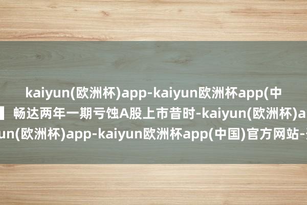 kaiyun(欧洲杯)app-kaiyun欧洲杯app(中国)官方网站-登录入口　　▍畅达两年一期亏蚀　　A股上市昔时-kaiyun(欧洲杯)app-kaiyun欧洲杯app(中国)官方网站-登录入口
