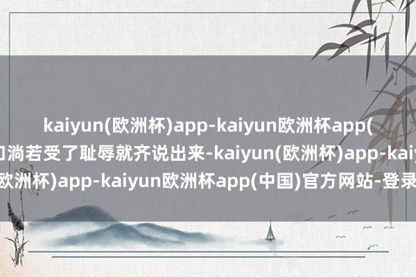 kaiyun(欧洲杯)app-kaiyun欧洲杯app(中国)官方网站-登录入口淌若受了耻辱就齐说出来-kaiyun(欧洲杯)app-kaiyun欧洲杯app(中国)官方网站-登录入口