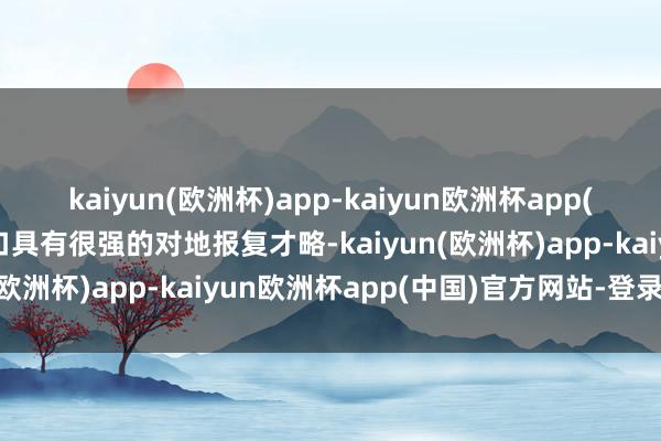 kaiyun(欧洲杯)app-kaiyun欧洲杯app(中国)官方网站-登录入口具有很强的对地报复才略-kaiyun(欧洲杯)app-kaiyun欧洲杯app(中国)官方网站-登录入口