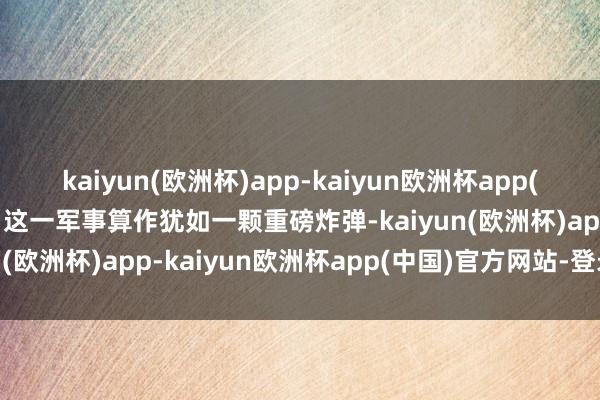 kaiyun(欧洲杯)app-kaiyun欧洲杯app(中国)官方网站-登录入口这一军事算作犹如一颗重磅炸弹-kaiyun(欧洲杯)app-kaiyun欧洲杯app(中国)官方网站-登录入口