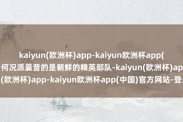 kaiyun(欧洲杯)app-kaiyun欧洲杯app(中国)官方网站-登录入口何况派曩昔的是朝鲜的精英部队-kaiyun(欧洲杯)app-kaiyun欧洲杯app(中国)官方网站-登录入口