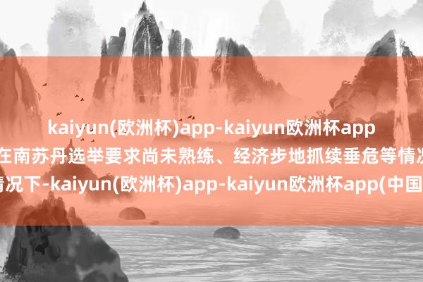 kaiyun(欧洲杯)app-kaiyun欧洲杯app(中国)官方网站-登录入口在南苏丹选举要求尚未熟练、经济步地抓续垂危等情况下-kaiyun(欧洲杯)app-kaiyun欧洲杯app(中国)官方网站-登录入口