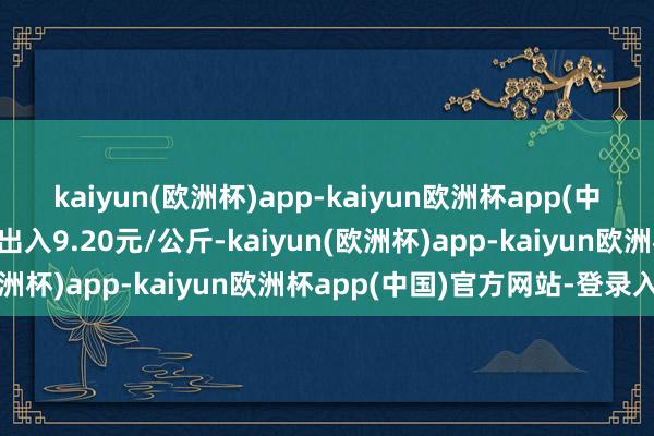 kaiyun(欧洲杯)app-kaiyun欧洲杯app(中国)官方网站-登录入口出入9.20元/公斤-kaiyun(欧洲杯)app-kaiyun欧洲杯app(中国)官方网站-登录入口