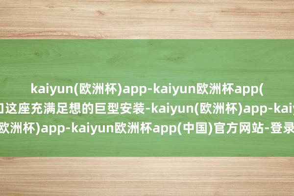 kaiyun(欧洲杯)app-kaiyun欧洲杯app(中国)官方网站-登录入口这座充满足想的巨型安装-kaiyun(欧洲杯)app-kaiyun欧洲杯app(中国)官方网站-登录入口