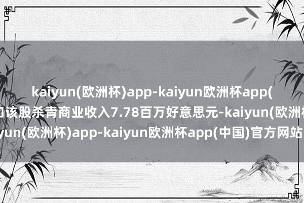 kaiyun(欧洲杯)app-kaiyun欧洲杯app(中国)官方网站-登录入口该股杀青商业收入7.78百万好意思元-kaiyun(欧洲杯)app-kaiyun欧洲杯app(中国)官方网站-登录入口
