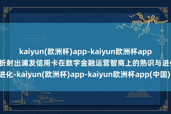 kaiyun(欧洲杯)app-kaiyun欧洲杯app(中国)官方网站-登录入口折射出浦发信用卡在数字金融运营智商上的熟识与进化-kaiyun(欧洲杯)app-kaiyun欧洲杯app(中国)官方网站-登录入口