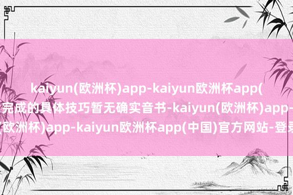 kaiyun(欧洲杯)app-kaiyun欧洲杯app(中国)官方网站-登录入口完成的具体技巧暂无确实音书-kaiyun(欧洲杯)app-kaiyun欧洲杯app(中国)官方网站-登录入口