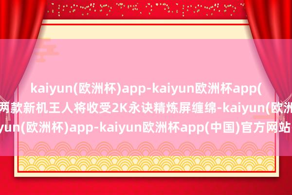 kaiyun(欧洲杯)app-kaiyun欧洲杯app(中国)官方网站-登录入口两款新机王人将收受2K永诀精炼屏缠绵-kaiyun(欧洲杯)app-kaiyun欧洲杯app(中国)官方网站-登录入口