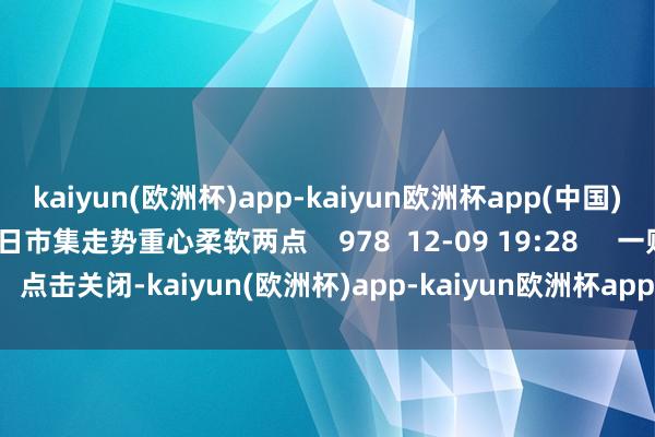 kaiyun(欧洲杯)app-kaiyun欧洲杯app(中国)官方网站-登录入口来日市集走势重心柔软两点    978  12-09 19:28     一财最热    点击关闭-kaiyun(欧洲杯)app-kaiyun欧洲杯app(中国)官方网站-登录入口