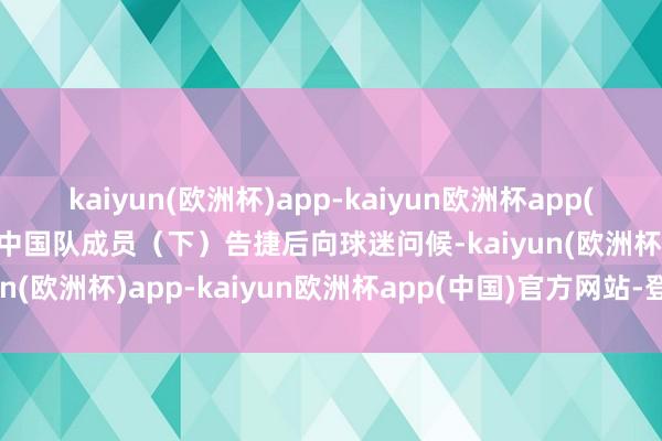 kaiyun(欧洲杯)app-kaiyun欧洲杯app(中国)官方网站-登录入口中国队成员（下）告捷后向球迷问候-kaiyun(欧洲杯)app-kaiyun欧洲杯app(中国)官方网站-登录入口