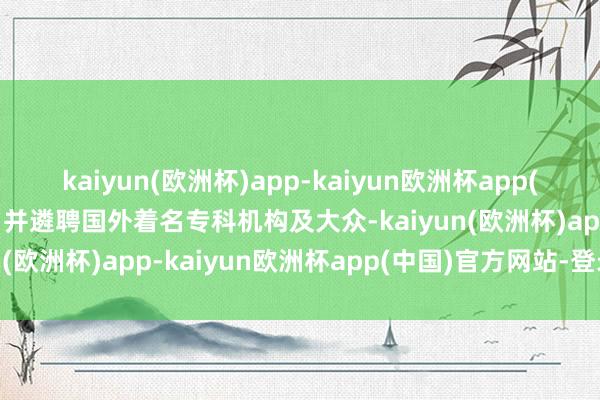 kaiyun(欧洲杯)app-kaiyun欧洲杯app(中国)官方网站-登录入口并遴聘国外着名专科机构及大众-kaiyun(欧洲杯)app-kaiyun欧洲杯app(中国)官方网站-登录入口