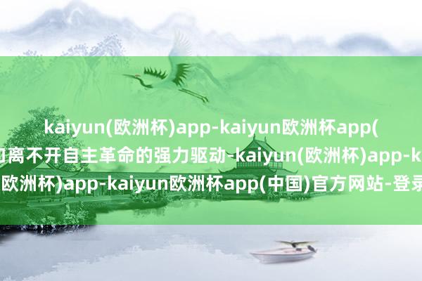 kaiyun(欧洲杯)app-kaiyun欧洲杯app(中国)官方网站-登录入口离不开自主革命的强力驱动-kaiyun(欧洲杯)app-kaiyun欧洲杯app(中国)官方网站-登录入口