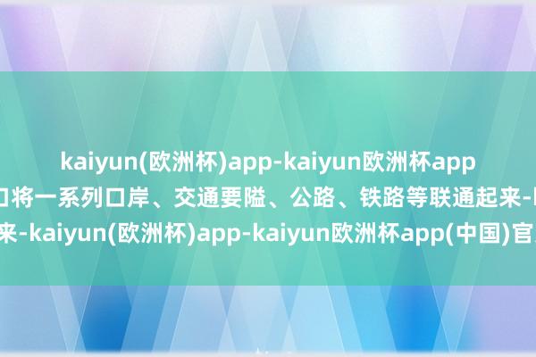 kaiyun(欧洲杯)app-kaiyun欧洲杯app(中国)官方网站-登录入口将一系列口岸、交通要隘、公路、铁路等联通起来-kaiyun(欧洲杯)app-kaiyun欧洲杯app(中国)官方网站-登录入口