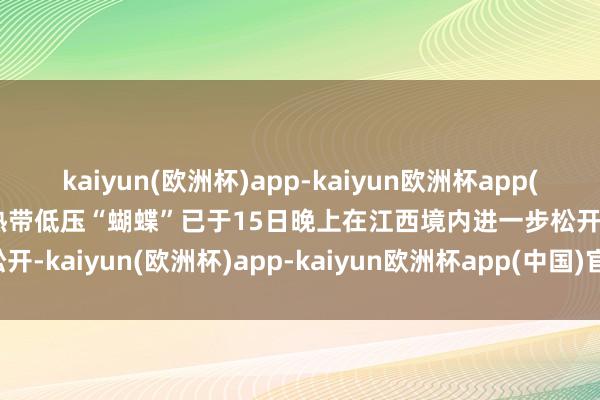 kaiyun(欧洲杯)app-kaiyun欧洲杯app(中国)官方网站-登录入口热带低压“蝴蝶”已于15日晚上在江西境内进一步松开-kaiyun(欧洲杯)app-kaiyun欧洲杯app(中国)官方网站-登录入口
