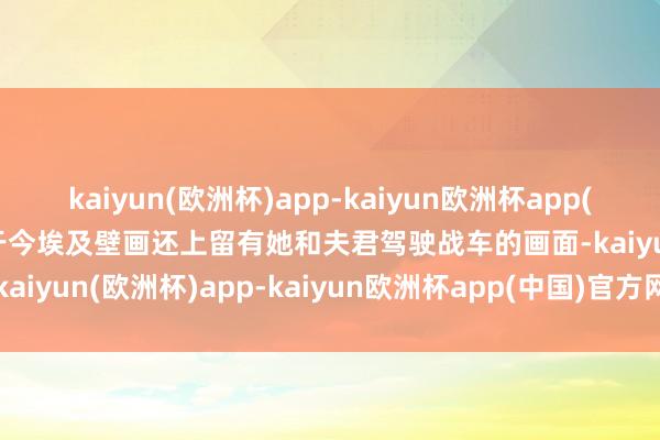 kaiyun(欧洲杯)app-kaiyun欧洲杯app(中国)官方网站-登录入口于今埃及壁画还上留有她和夫君驾驶战车的画面-kaiyun(欧洲杯)app-kaiyun欧洲杯app(中国)官方网站-登录入口