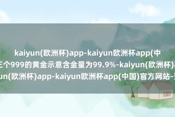 kaiyun(欧洲杯)app-kaiyun欧洲杯app(中国)官方网站-登录入口三个999的黄金示意含金量为99.9%-kaiyun(欧洲杯)app-kaiyun欧洲杯app(中国)官方网站-登录入口