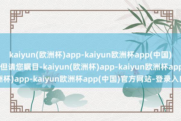 kaiyun(欧洲杯)app-kaiyun欧洲杯app(中国)官方网站-登录入口        但请您瞩目-kaiyun(欧洲杯)app-kaiyun欧洲杯app(中国)官方网站-登录入口