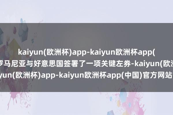 kaiyun(欧洲杯)app-kaiyun欧洲杯app(中国)官方网站-登录入口罗马尼亚与好意思国签署了一项关键左券-kaiyun(欧洲杯)app-kaiyun欧洲杯app(中国)官方网站-登录入口