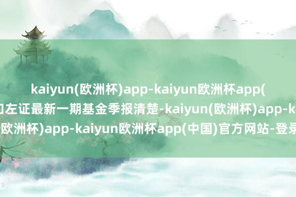 kaiyun(欧洲杯)app-kaiyun欧洲杯app(中国)官方网站-登录入口左证最新一期基金季报清楚-kaiyun(欧洲杯)app-kaiyun欧洲杯app(中国)官方网站-登录入口
