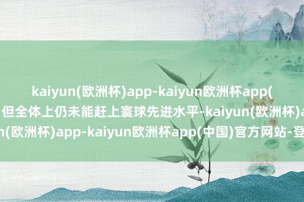 kaiyun(欧洲杯)app-kaiyun欧洲杯app(中国)官方网站-登录入口但全体上仍未能赶上寰球先进水平-kaiyun(欧洲杯)app-kaiyun欧洲杯app(中国)官方网站-登录入口