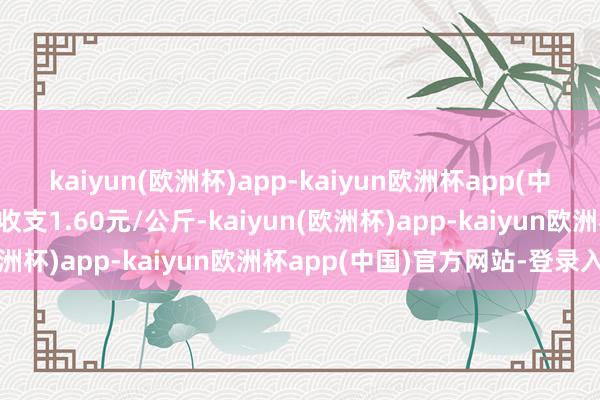 kaiyun(欧洲杯)app-kaiyun欧洲杯app(中国)官方网站-登录入口收支1.60元/公斤-kaiyun(欧洲杯)app-kaiyun欧洲杯app(中国)官方网站-登录入口