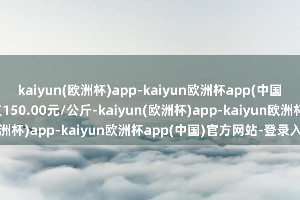 kaiyun(欧洲杯)app-kaiyun欧洲杯app(中国)官方网站-登录入口收支150.00元/公斤-kaiyun(欧洲杯)app-kaiyun欧洲杯app(中国)官方网站-登录入口