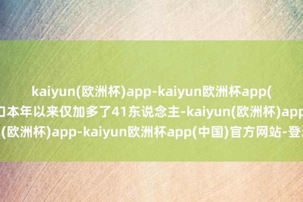 kaiyun(欧洲杯)app-kaiyun欧洲杯app(中国)官方网站-登录入口本年以来仅加多了41东说念主-kaiyun(欧洲杯)app-kaiyun欧洲杯app(中国)官方网站-登录入口