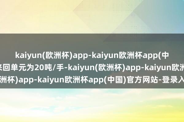 kaiyun(欧洲杯)app-kaiyun欧洲杯app(中国)官方网站-登录入口来回单元为20吨/手-kaiyun(欧洲杯)app-kaiyun欧洲杯app(中国)官方网站-登录入口