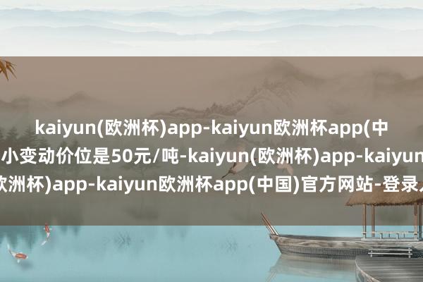 kaiyun(欧洲杯)app-kaiyun欧洲杯app(中国)官方网站-登录入口最小变动价位是50元/吨-kaiyun(欧洲杯)app-kaiyun欧洲杯app(中国)官方网站-登录入口