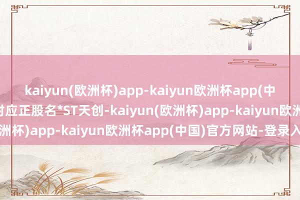 kaiyun(欧洲杯)app-kaiyun欧洲杯app(中国)官方网站-登录入口对应正股名*ST天创-kaiyun(欧洲杯)app-kaiyun欧洲杯app(中国)官方网站-登录入口