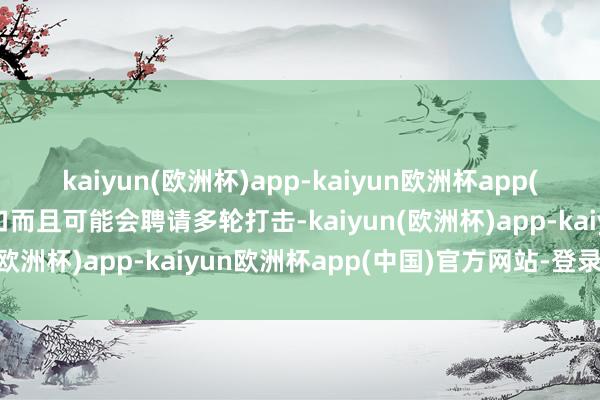 kaiyun(欧洲杯)app-kaiyun欧洲杯app(中国)官方网站-登录入口而且可能会聘请多轮打击-kaiyun(欧洲杯)app-kaiyun欧洲杯app(中国)官方网站-登录入口