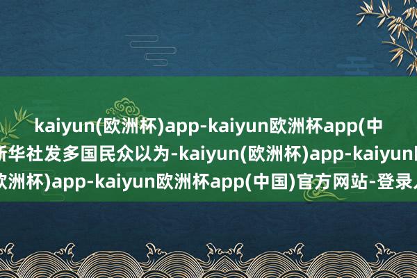 kaiyun(欧洲杯)app-kaiyun欧洲杯app(中国)官方网站-登录入口新华社发　　多国民众以为-kaiyun(欧洲杯)app-kaiyun欧洲杯app(中国)官方网站-登录入口