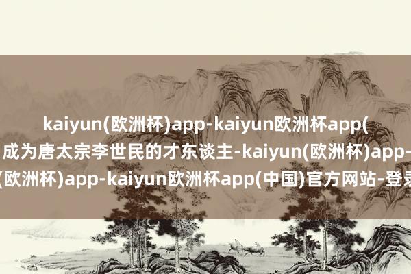 kaiyun(欧洲杯)app-kaiyun欧洲杯app(中国)官方网站-登录入口成为唐太宗李世民的才东谈主-kaiyun(欧洲杯)app-kaiyun欧洲杯app(中国)官方网站-登录入口