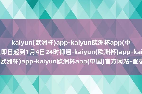kaiyun(欧洲杯)app-kaiyun欧洲杯app(中国)官方网站-登录入口从即日起到1月4日24时抑遏-kaiyun(欧洲杯)app-kaiyun欧洲杯app(中国)官方网站-登录入口