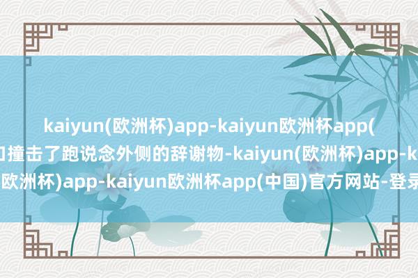 kaiyun(欧洲杯)app-kaiyun欧洲杯app(中国)官方网站-登录入口撞击了跑说念外侧的辞谢物-kaiyun(欧洲杯)app-kaiyun欧洲杯app(中国)官方网站-登录入口