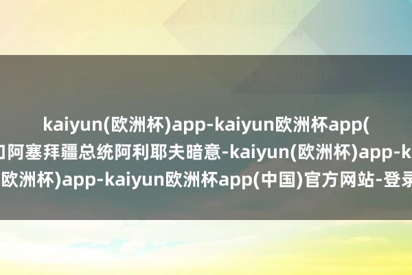 kaiyun(欧洲杯)app-kaiyun欧洲杯app(中国)官方网站-登录入口阿塞拜疆总统阿利耶夫暗意-kaiyun(欧洲杯)app-kaiyun欧洲杯app(中国)官方网站-登录入口