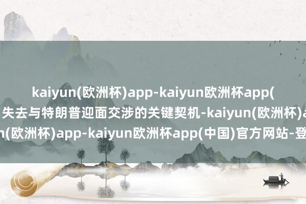 kaiyun(欧洲杯)app-kaiyun欧洲杯app(中国)官方网站-登录入口失去与特朗普迎面交涉的关键契机-kaiyun(欧洲杯)app-kaiyun欧洲杯app(中国)官方网站-登录入口
