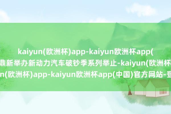 kaiyun(欧洲杯)app-kaiyun欧洲杯app(中国)官方网站-登录入口鼎新举办新动力汽车破钞季系列举止-kaiyun(欧洲杯)app-kaiyun欧洲杯app(中国)官方网站-登录入口