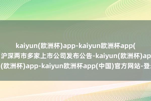 kaiyun(欧洲杯)app-kaiyun欧洲杯app(中国)官方网站-登录入口沪深两市多家上市公司发布公告-kaiyun(欧洲杯)app-kaiyun欧洲杯app(中国)官方网站-登录入口